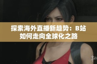 探索海外直播新趨勢：B站如何走向全球化之路