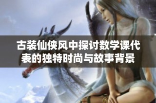 古裝仙俠風中探討數學課代表的獨特時尚與故事背景
