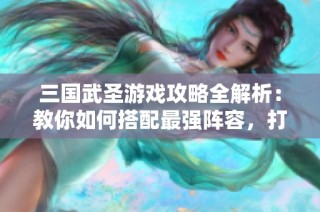三國(guó)武圣游戲攻略全解析：教你如何搭配最強(qiáng)陣容，打造戰(zhàn)斗無敵組合！