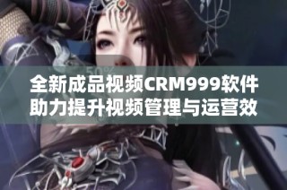 全新成品視頻CRM999軟件助力提升視頻管理與運營效率