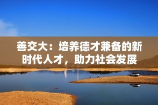 善交大：培養(yǎng)德才兼?zhèn)涞男聲r(shí)代人才，助力社會(huì)發(fā)展