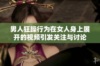 男人狂躁行為在女人身上展開的視頻引發(fā)關(guān)注與討論