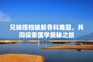 兄妹搭檔破解骨科難題，共同探索醫(yī)學(xué)奧秘之旅