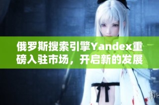 俄羅斯搜索引擎Yandex重磅入駐市場，開啟新的發(fā)展篇章