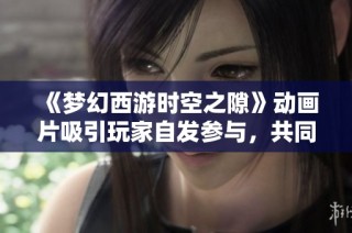 《夢幻西游時空之隙》動畫片吸引玩家自發(fā)參與，共同創(chuàng)造奇幻的虛擬世界體驗