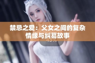 禁忌之愛：父女之間的復(fù)雜情緣與糾葛故事