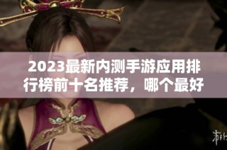 2023最新內(nèi)測手游應(yīng)用排行榜前十名推薦，哪個最好用來了解一下
