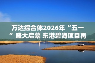 萬達綜合體2026年“五一”盛大啟幕 東港碧海項目再創(chuàng)輝煌