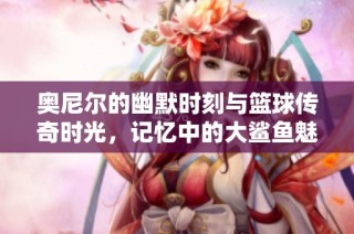 奧尼爾的幽默時(shí)刻與籃球傳奇時(shí)光，記憶中的大鯊魚魅力永不磨滅