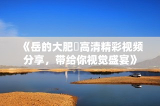 《岳的大肥坹高清精彩視頻分享，帶給你視覺盛宴》