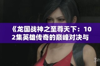 《龍國(guó)戰(zhàn)神之至尊天下：102集英雄傳奇的巔峰對(duì)決與征戰(zhàn)之旅》