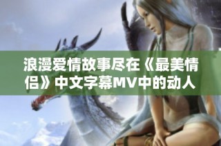 浪漫愛情故事盡在《最美情侶》中文字幕MV中的動(dòng)人瞬間