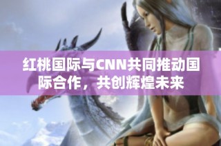 紅桃國際與CNN共同推動國際合作，共創(chuàng)輝煌未來