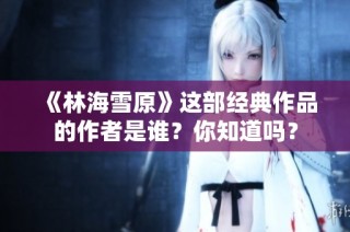 《林海雪原》這部經(jīng)典作品的作者是誰？你知道嗎？