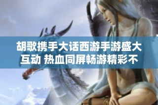 胡歌攜手大話西游手游盛大互動(dòng) 熱血同屏?xí)秤尉什粩? class=