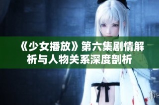 《少女播放》第六集劇情解析與人物關(guān)系深度剖析
