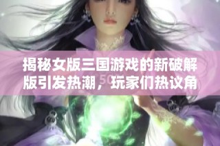 揭秘女版三國游戲的新破解版引發(fā)熱潮，玩家們熱議角色服飾設(shè)計與玩法創(chuàng)新