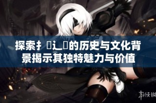 探索扌喿辶畐的歷史與文化背景揭示其獨特魅力與價值