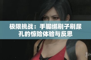 極限挑戰(zhàn)：手腳綁刷子刷尿孔的驚險(xiǎn)體驗(yàn)與反思