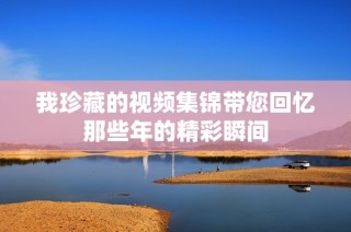我珍藏的視頻集錦帶您回憶那些年的精彩瞬間