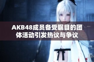 AKB48成員備受矚目的團(tuán)體活動引發(fā)熱議與爭議