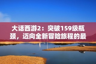大話(huà)西游2：突破159級(jí)瓶頸，邁向全新冒險(xiǎn)旅程的最佳攻略與心得分享