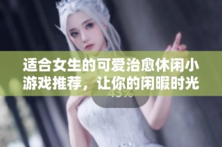 適合女生的可愛治愈休閑小游戲推薦，讓你的閑暇時光充滿樂趣與放松感