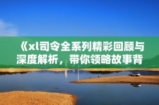 《xl司令全系列精彩回顧與深度解析，帶你領(lǐng)略故事背后的秘密》