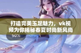 打造完美玉足魅力，vk視頻為你揭秘春夏時(shí)尚新風(fēng)尚