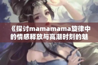 《探討mamamama旋律中的情感釋放與高潮時(shí)刻的魅力》