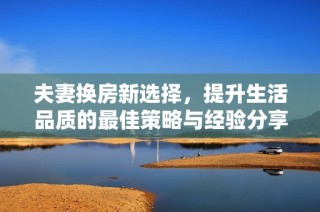 夫妻換房新選擇，提升生活品質(zhì)的最佳策略與經(jīng)驗分享