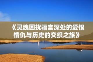 《靈魂困擾驪宮深處的愛(ài)恨情仇與歷史的交織之旅》