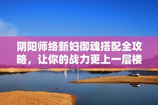 陰陽師絡新婦御魂搭配全攻略，讓你的戰(zhàn)力更上一層樓