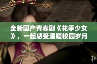全新國產(chǎn)青春劇《花季少女》，一起感受溫暖校園歲月的故事吧！