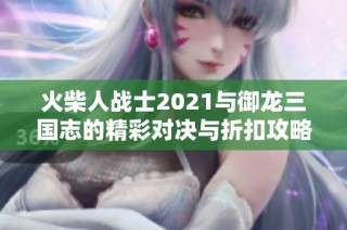 火柴人戰(zhàn)士2021與御龍三國志的精彩對決與折扣攻略分享
