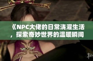 《NPC大佬的日常澆灌生活，探索奇妙世界的溫暖瞬間》