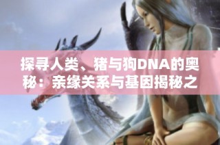 探尋人類、豬與狗DNA的奧秘：親緣關(guān)系與基因揭秘之旅