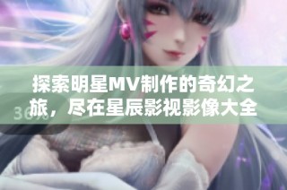探索明星MV制作的奇幻之旅，盡在星辰影視影像大全