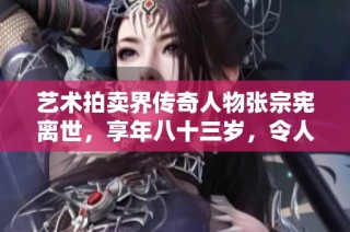 藝術(shù)拍賣界傳奇人物張宗憲離世，享年八十三歲，令人惋惜的常州故鄉(xiāng)之子