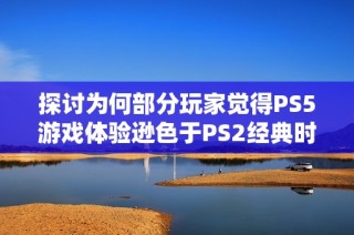 探討為何部分玩家覺得PS5游戲體驗(yàn)遜色于PS2經(jīng)典時(shí)光