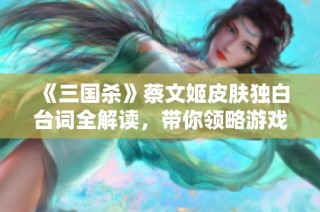 《三國殺》蔡文姬皮膚獨白臺詞全解讀，帶你領略游戲中的角色魅力
