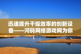 迅速提升干燥效率的創(chuàng)新設(shè)備——河碼網(wǎng)絡(luò)游戲網(wǎng)為你帶來(lái)完美干燥解決方案
