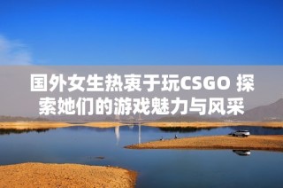 國外女生熱衷于玩CSGO 探索她們的游戲魅力與風采