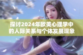 探討2024年歐美心理學(xué)中的人際關(guān)系與個體發(fā)展現(xiàn)象