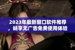 2023年最新窗口軟件推薦，暢享無廣告免費使用體驗