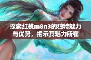 探索紅桃m8n3的獨(dú)特魅力與優(yōu)勢(shì)，揭示其魅力所在