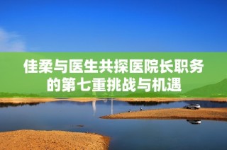 佳柔與醫(yī)生共探醫(yī)院長職務(wù)的第七重挑戰(zhàn)與機遇