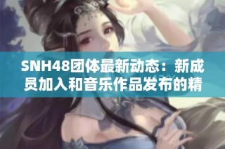 SNH48團體最新動態(tài)：新成員加入和音樂作品發(fā)布的精彩回顧