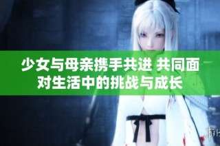 少女與母親攜手共進(jìn) 共同面對(duì)生活中的挑戰(zhàn)與成長(zhǎng)