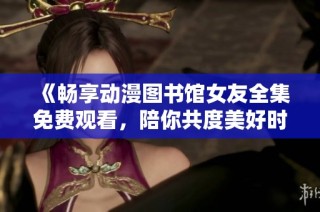 《暢享動漫圖書館女友全集免費(fèi)觀看，陪你共度美好時光》